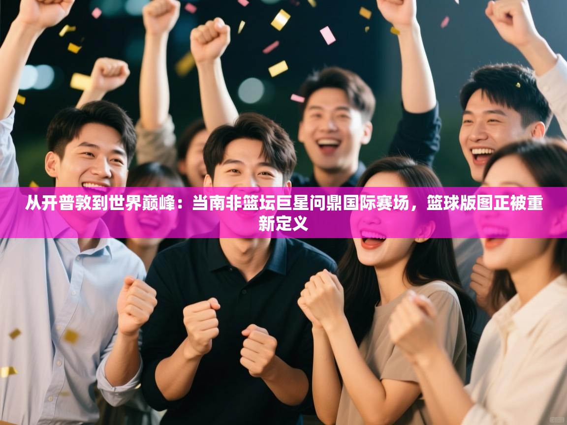 从开普敦到世界巅峰：当南非篮坛巨星问鼎国际赛场，篮球版图正被重新定义  第1张