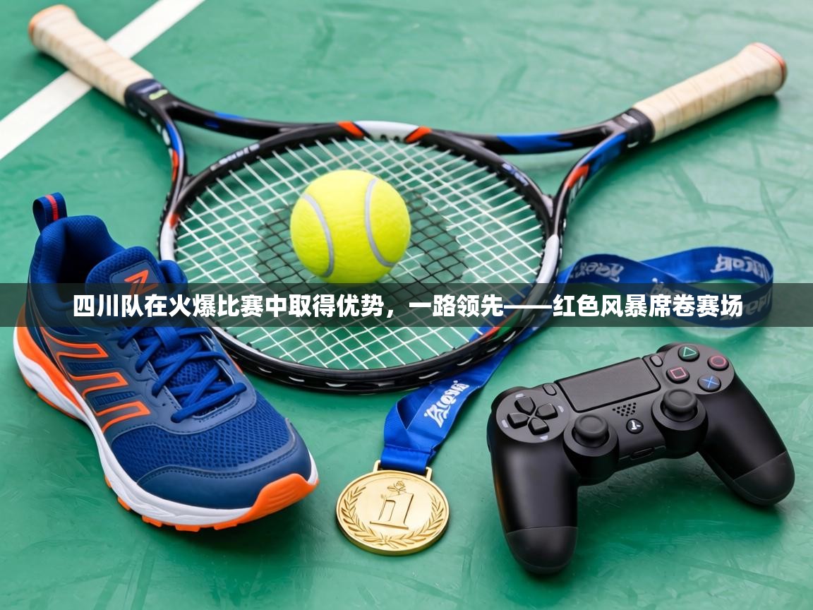 四川队在火爆比赛中取得优势，一路领先——红色风暴席卷赛场